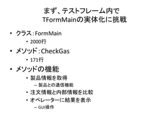 まず、テストフレーム内で 
TFormMainの実体化に挑戦 
• クラス：FormMain 
• 2000行 
• メソッド：CheckGas 
• 171行 
• メソッドの機能 
• 製品情報を取得 
– 製品との通信機能 
• 注文情報と内部情報を比較 
• オペレーターに結果を表示 
– GUI操作 
 