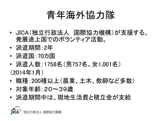 青年海外協力隊 
• JICA（独立行政法人 国際協力機構）が支援する、 
発展途上国でのボランティア活動。 
• 派遣期間：2年 
• 派遣国：70カ国 
• 派遣人数：1758名（男757名、女1,001名） 
（2014年1月） 
• 職種：200種以上（農業、土木、教師など多数） 
• 対象年齢：２０～３９歳 
• 派遣期間中は、現地生活費と積立金が支給 
 