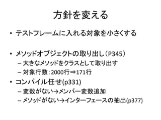 方針を変える 
• テストフレームに入れる対象を小さくする 
• メソッドオブジェクトの取り出し（P345） 
– 大きなメソッドをクラスとして取り出す 
– 対象行数：2000行⇒171行 
• コンパイル任せ(p331) 
– 変数がない→メンバー変数追加 
– メソッドがない→インターフェースの抽出(p377) 
 