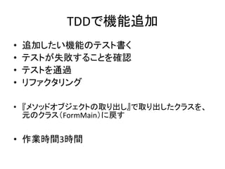 TDDで機能追加 
• 追加したい機能のテスト書く 
• テストが失敗することを確認 
• テストを通過 
• リファクタリング 
• 『メソッドオブジェクトの取り出し』で取り出したクラスを、 
元のクラス（FormMain）に戻す 
• 作業時間3時間 
 