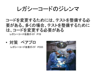 レガシーコードのジレンマ 
コードを変更するためには、テストを整備する必 
要がある。多くの場合、テストを整備するために 
は、コードを変更する必要がある 
レガシーコード改善ガイド Ｐ19 
• 対策 ペアプロ 
レガシーコード改善ガイド Ｐ333 
 