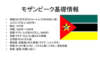モザンビーク基礎情報 
• 面積:80.2万平方キロメートル（日本の約2.1倍） 
• 人口:2,137万人（2007年） 
• 独立：1975年 
• 内戦：1982年～1992年 
• 首都:マプト（人口約107万人、2005年） 
• 民族:マクア・ロムウェ族など43部族 
• 公用語:ポルトガル語 
• 現地語：民族語との土着語（マクア、シャンガネ） 
• 宗教:キリスト教（41％）、イスラム教（17.8％）、原始宗教 
• 気候：温暖（沖縄に近い） 
 