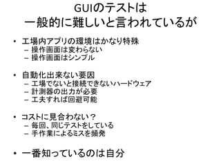GUIのテストは 
一般的に難しいと言われているが 
• 工場内アプリの環境はかなり特殊 
– 操作画面は変わらない 
– 操作画面はシンプル 
• 自動化出来ない要因 
– 工場でないと接続できないハードウェア 
– 計測器の出力が必要 
– 工夫すれば回避可能 
• コストに見合わない？ 
– 毎回、同じテストをしている 
– 手作業によるミスを頻発 
• 一番知っているのは自分 
 