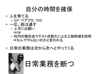 自分の時間を確保 
• 人を育てる 
– OJT：ペアプロ、TDD 
• 一応、筋は通す 
– 上司にお願い 
⇒OK 
– 社内の報告会でテスト自動化による工数削減を説明 
⇒なんでやらないのかと言われる 
• 日常の業務は次から次へとやってくる 
日常業務を断つ 
 