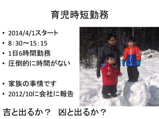 育児時短勤務 
• 2014/4/1スタート 
• 8：30～15：15 
• 1日6時間勤務 
• 圧倒的に時間がない 
• 家族の事情です 
• 2012/10に会社に報告 
吉と出るか？ 凶と出るか？ 
 