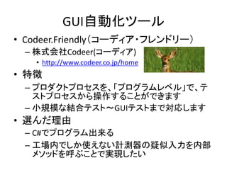 GUI自動化ツール 
• Codeer.Friendly（コーディア・フレンドリー） 
– 株式会社Codeer(コーディア) 
• http://www.codeer.co.jp/home 
• 特徴 
– プロダクトプロセスを、「プログラムレベル」で、テ 
ストプロセスから操作することができます 
– 小規模な結合テスト～GUIテストまで対応します 
• 選んだ理由 
– C#でプログラム出来る 
– 工場内でしか使えない計測器の疑似入力を内部 
メソッドを呼ぶことで実現したい 
 