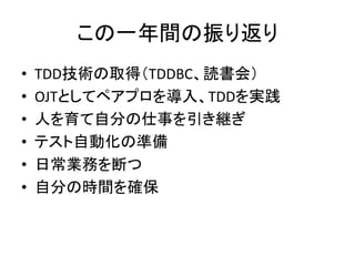 この一年間の振り返り 
• TDD技術の取得（TDDBC、読書会） 
• OJTとしてペアプロを導入、TDDを実践 
• 人を育て自分の仕事を引き継ぎ 
• テスト自動化の準備 
• 日常業務を断つ 
• 自分の時間を確保 
 