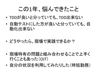 この1年、悩んできたこと 
• TDDが良いと分っていても、TDD出来ない 
• 自動テストにした方が良いと分っていても、自 
動化出来ない 
• どうやったら、現場で実践できるか？ 
• 現場特有の問題と組み合わせることで上手く 
行くこともあった（OJT） 
• 自分の状況を利用してみたりした（時短勤務） 
 