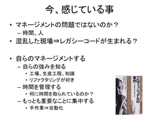 今、感じている事 
• マネージメントの問題ではないのか？ 
– 時間、人 
• 混乱した現場⇒レガシーコードが生まれる？ 
• 自らのマネージメントする 
– 自らの強みを知る 
• 工場、生産工程、知識 
• リファクタリングが好き 
– 時間を管理する 
• 何に時間を取られているのか？ 
– もっとも重要なことに集中する 
• 手作業⇒自動化 
 