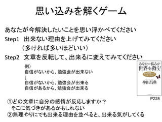 思い込みを解くゲーム 
あなたが今解決したいことを思い浮かべてください 
Step1 出来ない理由を上げてみてください 
（多ければ多いほどいい） 
Step2 文章を反転して、出来るに変えてみてください 
例） 
自信がないから、勉強会が出来ない 
↓ 
自信がないから、勉強会が出来る 
自信があるから、勉強会が出来る 
P228 ①どの文章に自分の感情が反応しますか？ 
そこに気づきがあるかもしれない 
②無理やりにでも出来る理由を並べると、出来る気がしてくる 
 