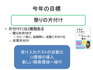 今年の目標 
• 片付けには2種類ある 
– 祭りの片付け 
• コツ：一気に、短期間に、完璧に片付ける 
– 日常片付け 
祭りの片付け 
受け入れテストの自動化 
CI環境の導入 
新しい開発環境へ移行 
 