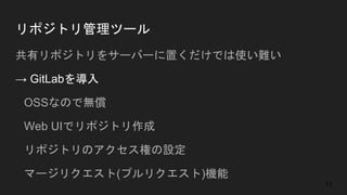 リポジトリ管理ツール
共有リポジトリをサーバーに置くだけでは使い難い
→ GitLabを導入
● OSSなので無償
● Web UIでリポジトリ作成
● リポジトリのアクセス権の設定
● マージリクエスト(プルリクエスト)機能
11
 