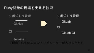 Ruby開発の現場を支える技術
● リポジトリ管理
○ GitHub
● CI
○ Jenkins
● リポジトリ管理
○ GitLab
● CI
○ GitLab CI
【理由】GitLabのコントリビューターが入社したから
21
 
