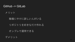 GitHub -> GitLab
● メリット
○ 職場にやけに詳しい人がいる
○ リポジトリを好きなだけ作れる
○ オンプレで運用できる
● デメリット
○ 総合的な機能面で劣る
22
 