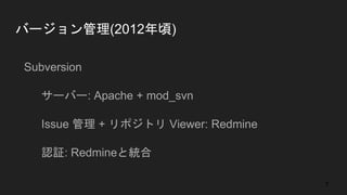 バージョン管理(2012年頃)
● Subversion
○ サーバー: Apache + mod_svn
○ Issue 管理 + リポジトリ Viewer: Redmine
○ 認証: Redmineと統合
7
 