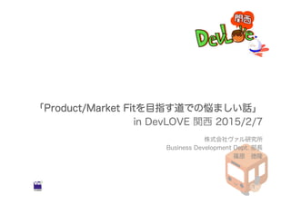 「Product/Market Fitを目指す道での悩ましい話」
in DevLOVE 関西 2015/2/7
株式会社ヴァル研究所
Business Development Dept. 部長
篠原 徳隆
1
 