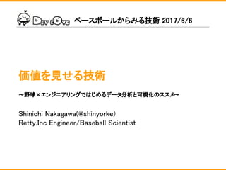 価値を見せる技術
Shinichi Nakagawa(@shinyorke)
Retty.Inc Engineer/Baseball Scientist
ベースボールからみる技術 2017/6/6
〜野球×エンジニアリングではじめるデータ分析と可視化のススメ〜
 