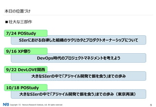 Copyright（C） Nomura Research Institute, Ltd. All rights reserved. 9
本日の位置づけ
■壮大な三部作
SIerにおける自律した組織のツクリカタとプロダクトオーナーシップについて
DevOps時代のプロジェクトマネジメントを考えよう
大きなSIerの中で「アジャイル開発で飯を食う」までの歩み
7/24 POStudy
9/16 XP祭り
9/22 DevLOVE関西
大きなSIerの中で「アジャイル開発で飯を食う」までの歩み（東京再演）
10/18 POStudy
 