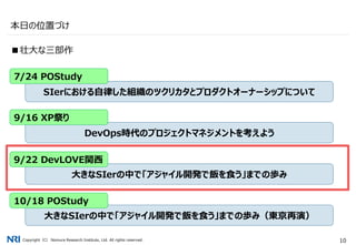 Copyright（C） Nomura Research Institute, Ltd. All rights reserved. 10
本日の位置づけ
■壮大な三部作
SIerにおける自律した組織のツクリカタとプロダクトオーナーシップについて
DevOps時代のプロジェクトマネジメントを考えよう
大きなSIerの中で「アジャイル開発で飯を食う」までの歩み
7/24 POStudy
9/16 XP祭り
9/22 DevLOVE関西
大きなSIerの中で「アジャイル開発で飯を食う」までの歩み（東京再演）
10/18 POStudy
 