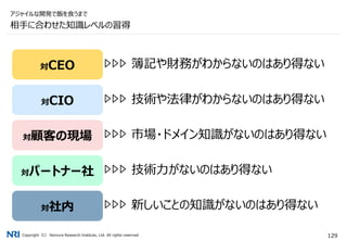 Copyright（C） Nomura Research Institute, Ltd. All rights reserved. 129
相手に合わせた知識レベルの習得
アジャイルな開発で飯を食うまで
対CEO
対CIO
対顧客の現場
対パートナー社
対社内
簿記や財務がわからないのはあり得ない
技術や法律がわからないのはあり得ない
市場・ドメイン知識がないのはあり得ない
技術力がないのはあり得ない
新しいことの知識がないのはあり得ない
 
