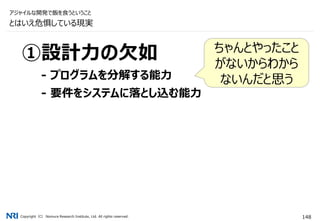 Copyright（C） Nomura Research Institute, Ltd. All rights reserved. 148
①設計力の欠如
- プログラムを分解する能力
- 要件をシステムに落とし込む能力
とはいえ危惧している現実
アジャイルな開発で飯を食うということ
ちゃんとやったこと
がないからわから
ないんだと思う
 