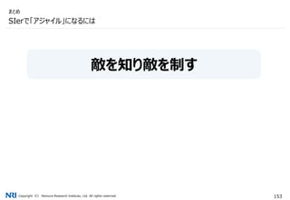 Copyright（C） Nomura Research Institute, Ltd. All rights reserved. 153
SIerで「アジャイル」になるには
まとめ
敵を知り敵を制す
 