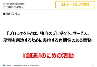 Copyright（C） Nomura Research Institute, Ltd. All rights reserved. 43
PMBOKをふりかえる
■プロジェクトとは
「プロジェクトとは、独自のプロダクト、サービス、
所産を創造するために実施する有期性のある業務」
『創造』のための活動
アジャイルな開発で飯を食うまで
エピソード2より再掲
 