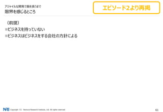 Copyright（C） Nomura Research Institute, Ltd. All rights reserved. 61
限界を感じるところ
（前提）
ビジネスを持っていない
ビジネスはビジネスをする会社の方針による
アジャイルな開発で飯を食うまで
エピソード2より再掲
 