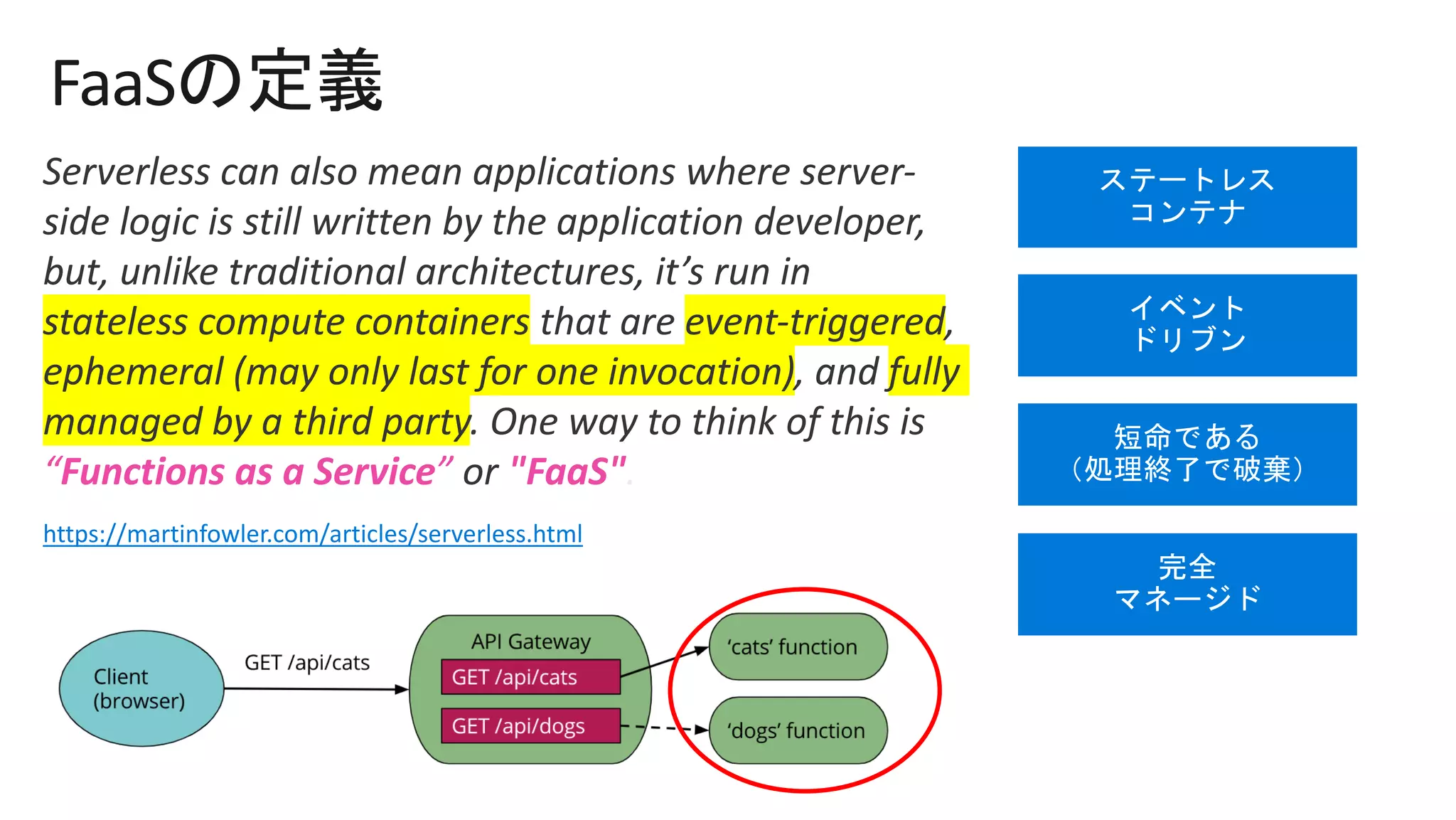 FaaS
Serverless can also mean applications where server-
side logic is still written by the application developer,
but, unlike traditional architectures, it’s run in
stateless compute containers that are event-triggered,
ephemeral (may only last for one invocation), and fully
managed by a third party. One way to think of this is
“Functions as a Service” or "FaaS".
https://martinfowler.com/articles/serverless.html
 