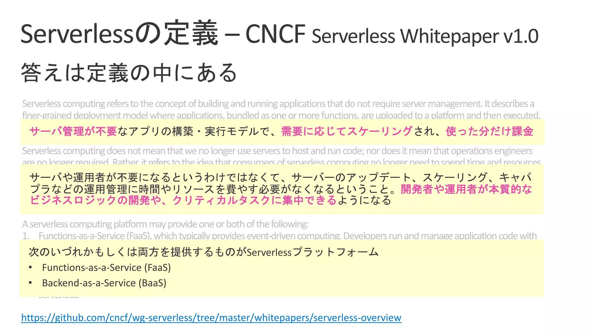 Serverlesscomputingreferstotheconceptofbuildingandrunningapplicationsthatdonotrequireservermanagement.Itdescribesa
finer-graineddeploymentmodelwhereapplications,bundledasoneormorefunctions,areuploadedtoaplatformandthenexecuted,
scaled,andbilledinresponsetotheexactdemandneededatthemoment.
Serverlesscomputingdoesnotmeanthatwenolongeruseserverstohostandruncode;nordoesitmeanthatoperationsengineers
arenolongerrequired.Rather,itreferstotheideathatconsumersofserverlesscomputingnolongerneedtospendtimeandresources
onserverprovisioning,maintenance,updates,scaling,andcapacityplanning.Instead,allofthesetasksandcapabilitiesarehandledbya
serverlessplatformandarecompletelyabstractedawayfromthedevelopersandIT/operationsteams.Asaresult,developersfocuson
writingtheirapplications’businesslogic.Operationsengineersareabletoelevatetheirfocustomorebusinesscriticaltasks.
Aserverlesscomputingplatformmayprovideoneorbothofthefollowing:
1. Functions-as-a-Service(FaaS),whichtypicallyprovidesevent-drivencomputing.Developersrunandmanageapplicationcodewith
functionsthataretriggeredbyeventsorHTTPrequests.DevelopersdeploysmallunitsofcodetotheFaaS,whichareexecutedas
neededasdiscreteactions,scalingwithouttheneedtomanageserversoranyotherunderlyinginfrastructure.
2. Backend-as-a-Service(BaaS),whicharethird-partyAPI-basedservicesthatreplacecoresubsetsoffunctionalityinanapplication.
BecausethoseAPIsareprovidedasaservicethatauto-scalesandoperatestransparently,thisappearstothedevelopertobe
serverless.
https://github.com/cncf/wg-serverless/tree/master/whitepapers/serverless-overview
• Functions-as-a-Service (FaaS)
• Backend-as-a-Service (BaaS)
 