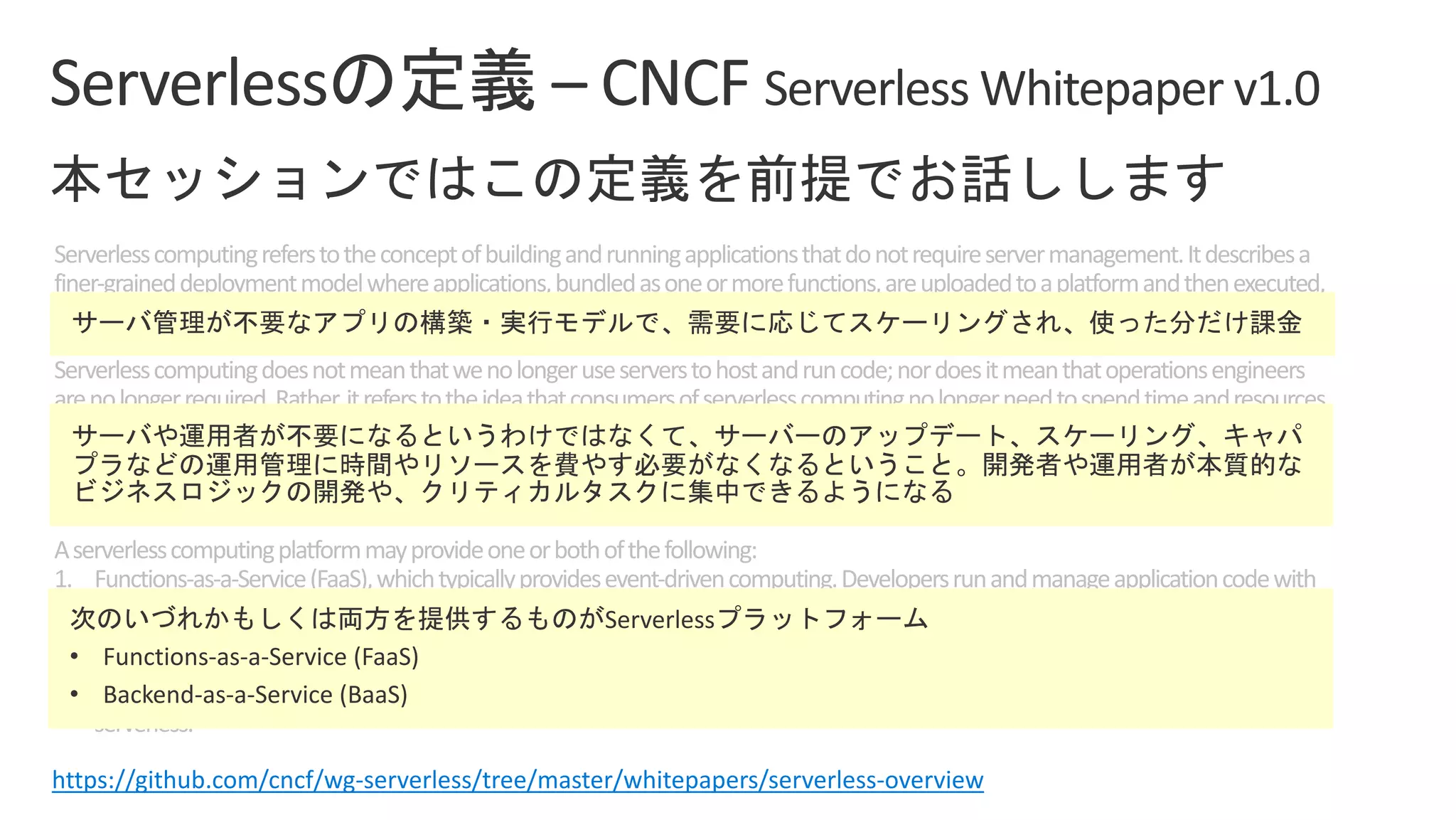 Serverlesscomputingreferstotheconceptofbuildingandrunningapplicationsthatdonotrequireservermanagement.Itdescribesa
finer-graineddeploymentmodelwhereapplications,bundledasoneormorefunctions,areuploadedtoaplatformandthenexecuted,
scaled,andbilledinresponsetotheexactdemandneededatthemoment.
Serverlesscomputingdoesnotmeanthatwenolongeruseserverstohostandruncode;nordoesitmeanthatoperationsengineers
arenolongerrequired.Rather,itreferstotheideathatconsumersofserverlesscomputingnolongerneedtospendtimeandresources
onserverprovisioning,maintenance,updates,scaling,andcapacityplanning.Instead,allofthesetasksandcapabilitiesarehandledbya
serverlessplatformandarecompletelyabstractedawayfromthedevelopersandIT/operationsteams.Asaresult,developersfocuson
writingtheirapplications’businesslogic.Operationsengineersareabletoelevatetheirfocustomorebusinesscriticaltasks.
Aserverlesscomputingplatformmayprovideoneorbothofthefollowing:
1. Functions-as-a-Service(FaaS),whichtypicallyprovidesevent-drivencomputing.Developersrunandmanageapplicationcodewith
functionsthataretriggeredbyeventsorHTTPrequests.DevelopersdeploysmallunitsofcodetotheFaaS,whichareexecutedas
neededasdiscreteactions,scalingwithouttheneedtomanageserversoranyotherunderlyinginfrastructure.
2. Backend-as-a-Service(BaaS),whicharethird-partyAPI-basedservicesthatreplacecoresubsetsoffunctionalityinanapplication.
BecausethoseAPIsareprovidedasaservicethatauto-scalesandoperatestransparently,thisappearstothedevelopertobe
serverless.
https://github.com/cncf/wg-serverless/tree/master/whitepapers/serverless-overview
• Functions-as-a-Service (FaaS)
• Backend-as-a-Service (BaaS)
 