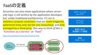 FaaS
Serverless can also mean applications where server-
side logic is still written by the application developer,
but, unlike traditional architectures, it’s run in
stateless compute containers that are event-triggered,
ephemeral (may only last for one invocation), and fully
managed by a third party. One way to think of this is
“Functions as a Service” or "FaaS".
https://martinfowler.com/articles/serverless.html
 