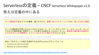 Serverlesscomputingreferstotheconceptofbuildingandrunningapplicationsthatdonotrequireservermanagement.Itdescribesa
finer-graineddeploymentmodelwhereapplications,bundledasoneormorefunctions,areuploadedtoaplatformandthenexecuted,
scaled,andbilledinresponsetotheexactdemandneededatthemoment.
Serverlesscomputingdoesnotmeanthatwenolongeruseserverstohostandruncode;nordoesitmeanthatoperationsengineers
arenolongerrequired.Rather,itreferstotheideathatconsumersofserverlesscomputingnolongerneedtospendtimeandresources
onserverprovisioning,maintenance,updates,scaling,andcapacityplanning.Instead,allofthesetasksandcapabilitiesarehandledbya
serverlessplatformandarecompletelyabstractedawayfromthedevelopersandIT/operationsteams.Asaresult,developersfocuson
writingtheirapplications’businesslogic.Operationsengineersareabletoelevatetheirfocustomorebusinesscriticaltasks.
Aserverlesscomputingplatformmayprovideoneorbothofthefollowing:
1. Functions-as-a-Service(FaaS),whichtypicallyprovidesevent-drivencomputing.Developersrunandmanageapplicationcodewith
functionsthataretriggeredbyeventsorHTTPrequests.DevelopersdeploysmallunitsofcodetotheFaaS,whichareexecutedas
neededasdiscreteactions,scalingwithouttheneedtomanageserversoranyotherunderlyinginfrastructure.
2. Backend-as-a-Service(BaaS),whicharethird-partyAPI-basedservicesthatreplacecoresubsetsoffunctionalityinanapplication.
BecausethoseAPIsareprovidedasaservicethatauto-scalesandoperatestransparently,thisappearstothedevelopertobe
serverless.
https://github.com/cncf/wg-serverless/tree/master/whitepapers/serverless-overview
• Functions-as-a-Service (FaaS)
• Backend-as-a-Service (BaaS)
 