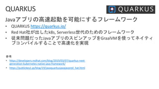 https://quarkus.io/
• https://developers.redhat.com/blog/2019/03/07/quarkus-next-
generation-kubernetes-native-java-framework/
• https://publickey1.jp/blog/19/javaquarkusjavajavared_hat.html
 