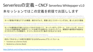 Serverlesscomputingreferstotheconceptofbuildingandrunningapplicationsthatdonotrequireservermanagement.Itdescribesa
finer-graineddeploymentmodelwhereapplications,bundledasoneormorefunctions,areuploadedtoaplatformandthenexecuted,
scaled,andbilledinresponsetotheexactdemandneededatthemoment.
Serverlesscomputingdoesnotmeanthatwenolongeruseserverstohostandruncode;nordoesitmeanthatoperationsengineers
arenolongerrequired.Rather,itreferstotheideathatconsumersofserverlesscomputingnolongerneedtospendtimeandresources
onserverprovisioning,maintenance,updates,scaling,andcapacityplanning.Instead,allofthesetasksandcapabilitiesarehandledbya
serverlessplatformandarecompletelyabstractedawayfromthedevelopersandIT/operationsteams.Asaresult,developersfocuson
writingtheirapplications’businesslogic.Operationsengineersareabletoelevatetheirfocustomorebusinesscriticaltasks.
Aserverlesscomputingplatformmayprovideoneorbothofthefollowing:
1. Functions-as-a-Service(FaaS),whichtypicallyprovidesevent-drivencomputing.Developersrunandmanageapplicationcodewith
functionsthataretriggeredbyeventsorHTTPrequests.DevelopersdeploysmallunitsofcodetotheFaaS,whichareexecutedas
neededasdiscreteactions,scalingwithouttheneedtomanageserversoranyotherunderlyinginfrastructure.
2. Backend-as-a-Service(BaaS),whicharethird-partyAPI-basedservicesthatreplacecoresubsetsoffunctionalityinanapplication.
BecausethoseAPIsareprovidedasaservicethatauto-scalesandoperatestransparently,thisappearstothedevelopertobe
serverless.
https://github.com/cncf/wg-serverless/tree/master/whitepapers/serverless-overview
• Functions-as-a-Service (FaaS)
• Backend-as-a-Service (BaaS)
 