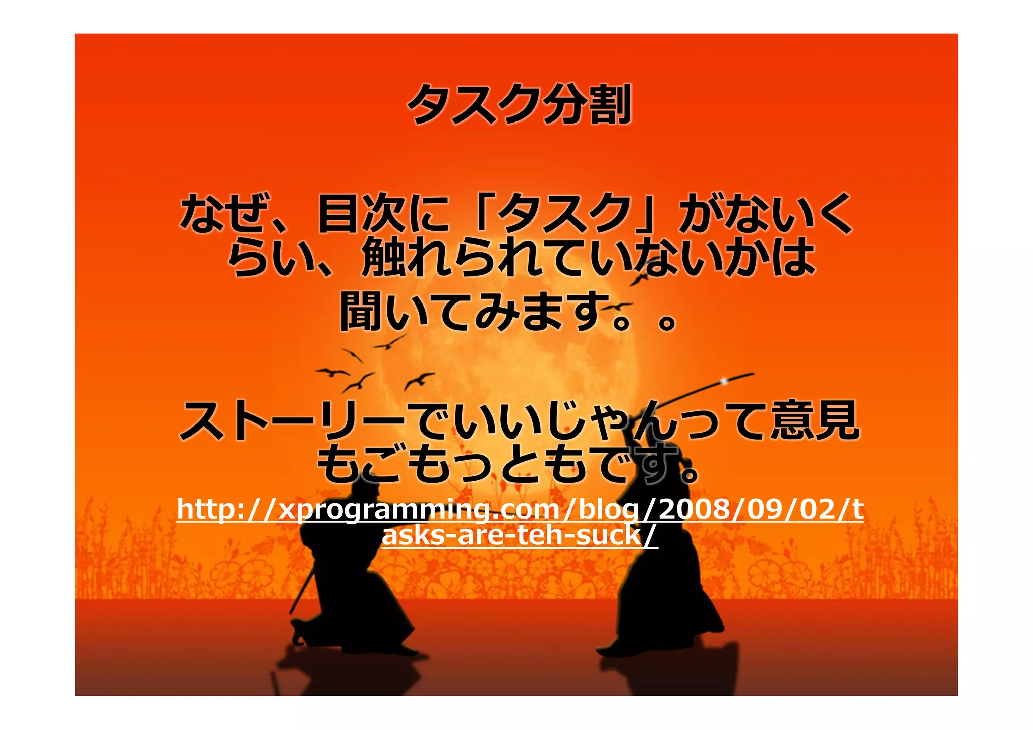 タスク分割

なぜ、⽬次に「タスク」がないく
 らい、触れられていないかは
   聞いてみます。。

ストーリーでいいじゃんって意⾒
   もごもっともです。
http://xprogramming.com/blog/2008/09/02/t
             asks-are-teh-suck/
 