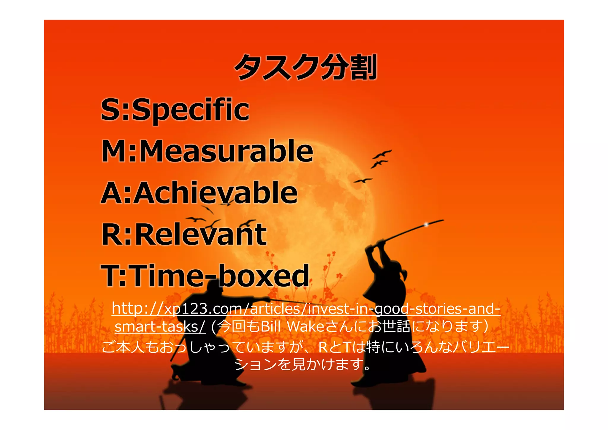 タスク分割
S:Specific
M:Measurable
A:Achievable
R:Relevant
T:Time-boxed
http://xp123.com/articles/invest-in-good-stories-and-
 smart-tasks/ (今回もBill Wakeさんにお世話になります）
ご本⼈もおっしゃっていますが、RとTは特にいろんなバリエー
                ションを⾒かけます。
 