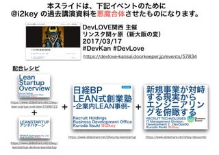 本スライドは、下記イベントのために
@i2key の過去講演資料を悪魔合体させたものになります。
https://devlove-kansai.doorkeeper.jp/events/57834
DevLOVE関西 主催
リンスタ関ヶ原（新大阪の変）
2017/03/17
#DevKan #DevLove
https://www.slideshare.net/i2key/devsumibhttps://www.slideshare.net/i2key/bp-leanstartup
https://www.slideshare.net/i2key/
lean-startup-overview-51898723
https://www.slideshare.net/i2key/
leanstartup-devlove-leanstartup
＋
＋ ＋
配合レシピ
 