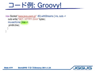 new Socket("www.java-users.jp", 80).withStreams { ins, outs ->
    outs.write("GET / HTTP/1.0nn".bytes);
    ins.eachLine ...