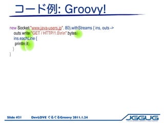 new Socket("www.java-users.jp", 80).withStreams { ins, outs ->
    outs.write("GET / HTTP/1.0nn".bytes)
    ins.eachLine {...