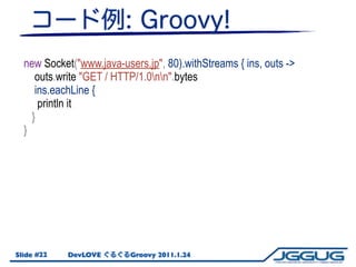 new Socket("www.java-users.jp", 80).withStreams { ins, outs ->
     outs.write "GET / HTTP/1.0nn".bytes
     ins.eachLine ...