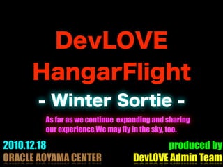 DevLOVE
     HangarFlight
       - Winter Sortie -
        As far as we continue expanding and sharing
        our experience,We may fly in the sky, too.

2010.12.18                               produced by
ORACLE AOYAMA CENTER              DevLOVE Admin Team
 
