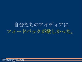 自分たちのアイディアに フィードバックが欲しかった。 Twitter:@wknar 