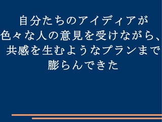 自分たちのアイディアが 色々な人の意見を受けながら、 共感を生むようなプランまで 膨らんできた 