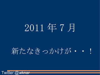 2011 年 7 月 新たなきっかけが・・！ Twitter:@wknar 