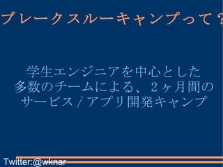ブレークスルーキャンプって？ 学生エンジニアを中心とした 多数のチームによる、 2 ヶ月間の サービス / アプリ開発キャンプ Twitter:@wknar 