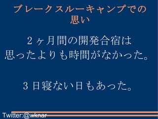 ブレークスルーキャンプでの思い 2 ヶ月間の開発合宿は 思ったよりも時間がなかった。 3 日寝ない日もあった。 Twitter:@wknar 