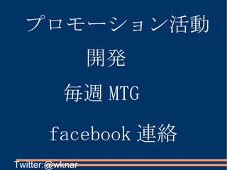 プロモーション活動 開発 毎週 MTG facebook 連絡 Twitter:@wknar 