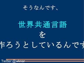そうなんです、 世界共通言語 を 作ろうとしているんです Twitter:@wknar 