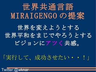 世界共通言語 MIRAIGENGO の提案 「実行して、成功させたい・・！」 世界を変えようとする 世界平和をまじでやろうとする ビジョンに アツく 共感。 Twitter:@wknar 